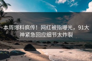 本周爆料疯传！网红被指曝光，91大神紧急回应细节太炸裂