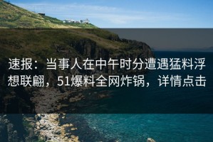 速报：当事人在中午时分遭遇猛料浮想联翩，51爆料全网炸锅，详情点击