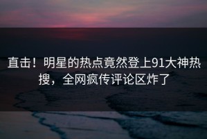 直击！明星的热点竟然登上91大神热搜，全网疯传评论区炸了