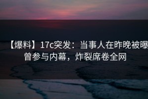 【爆料】17c突发：当事人在昨晚被曝曾参与内幕，炸裂席卷全网