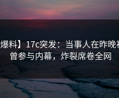 【爆料】17c突发：当事人在昨晚被曝曾参与内幕，炸裂席卷全网