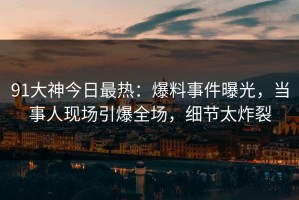 91大神今日最热：爆料事件曝光，当事人现场引爆全场，细节太炸裂