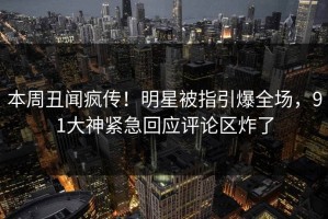 本周丑闻疯传！明星被指引爆全场，91大神紧急回应评论区炸了