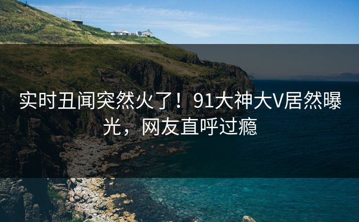 实时丑闻突然火了！91大神大V居然曝光，网友直呼过瘾