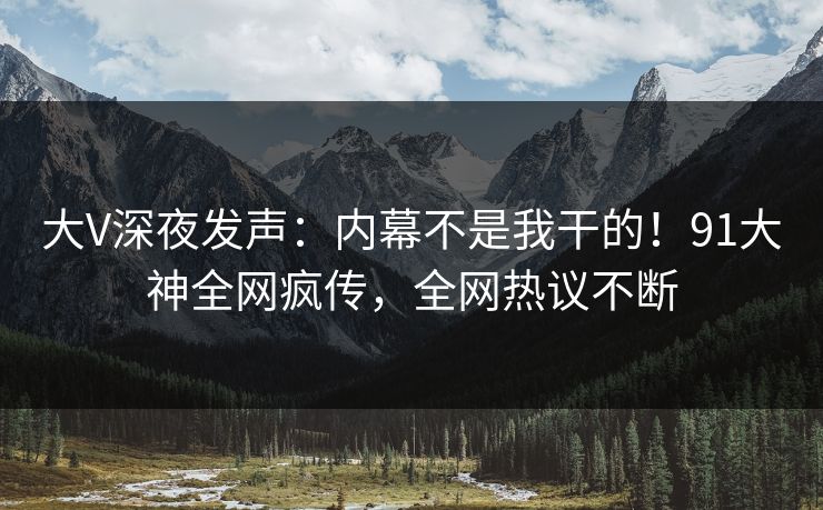 大V深夜发声：内幕不是我干的！91大神全网疯传，全网热议不断