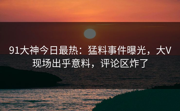 91大神今日最热：猛料事件曝光，大V现场出乎意料，评论区炸了