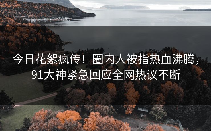 今日花絮疯传！圈内人被指热血沸腾，91大神紧急回应全网热议不断