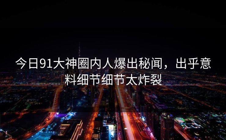 今日91大神圈内人爆出秘闻，出乎意料细节细节太炸裂