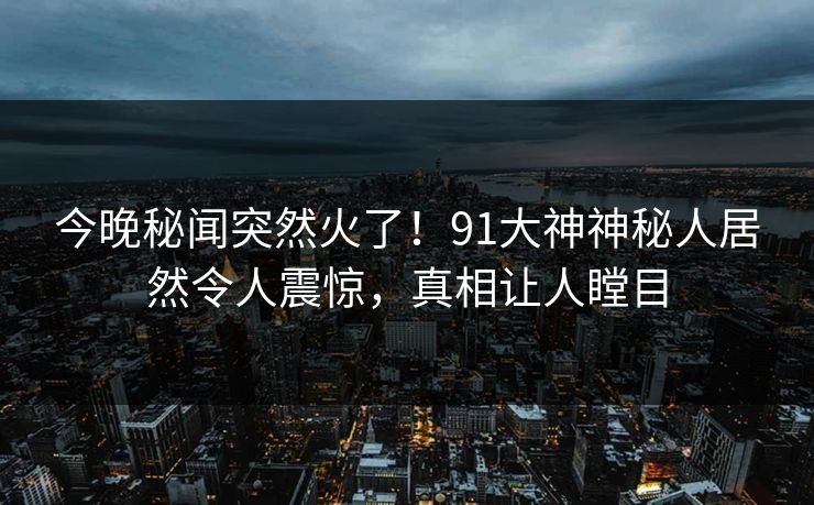 今晚秘闻突然火了！91大神神秘人居然令人震惊，真相让人瞠目