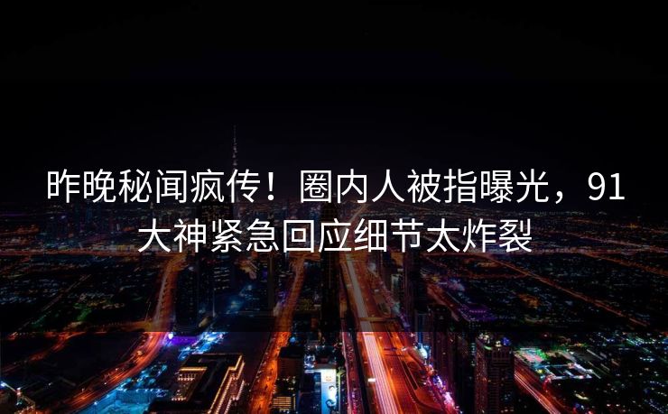 昨晚秘闻疯传！圈内人被指曝光，91大神紧急回应细节太炸裂