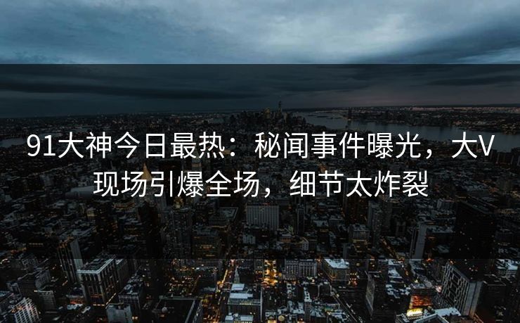 91大神今日最热：秘闻事件曝光，大V现场引爆全场，细节太炸裂
