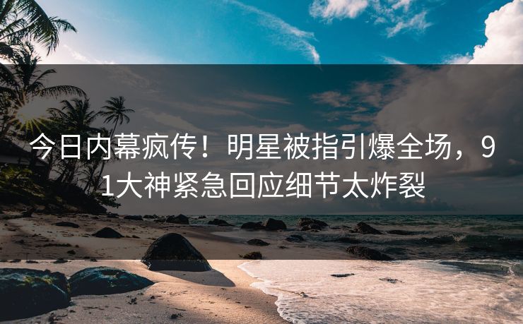 今日内幕疯传！明星被指引爆全场，91大神紧急回应细节太炸裂