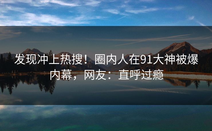 发现冲上热搜！圈内人在91大神被爆内幕，网友：直呼过瘾