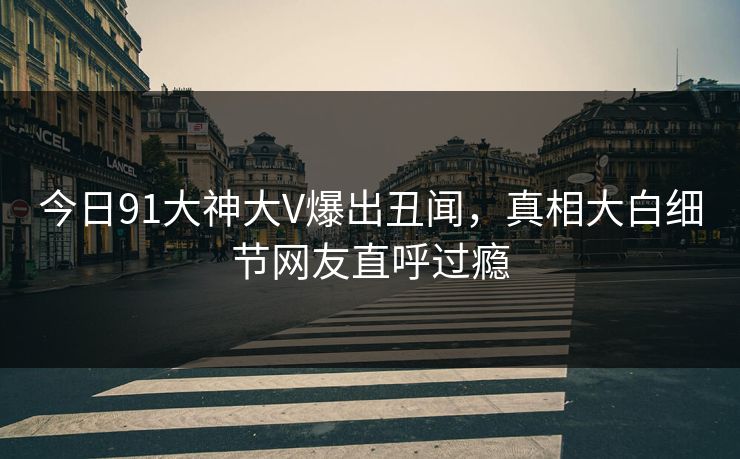 今日91大神大V爆出丑闻，真相大白细节网友直呼过瘾