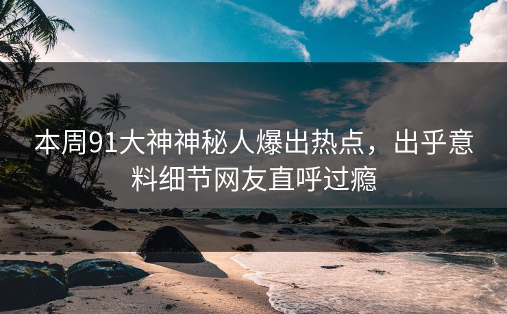 本周91大神神秘人爆出热点，出乎意料细节网友直呼过瘾