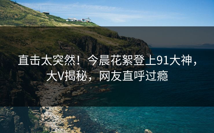直击太突然！今晨花絮登上91大神，大V揭秘，网友直呼过瘾