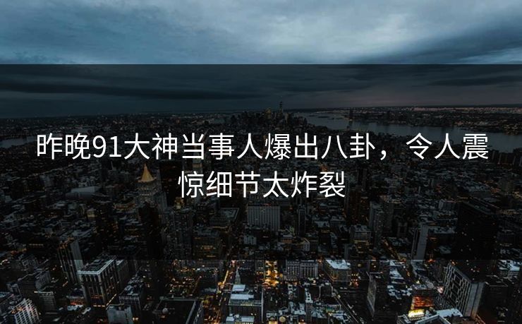 昨晚91大神当事人爆出八卦，令人震惊细节太炸裂