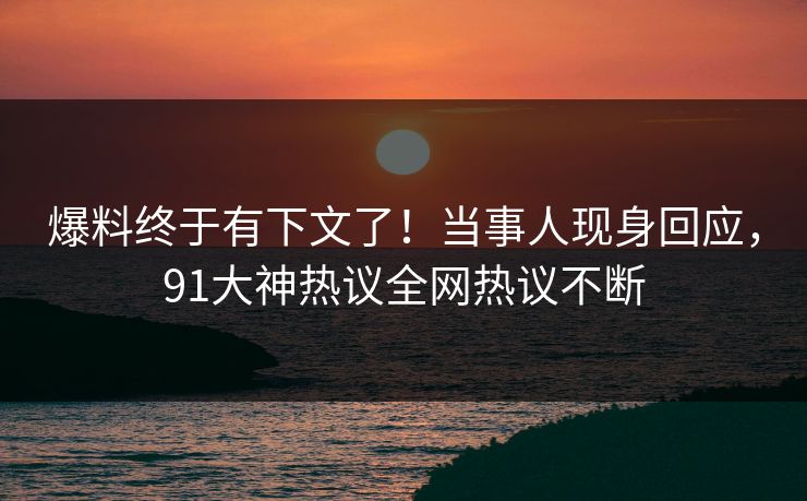 爆料终于有下文了！当事人现身回应，91大神热议全网热议不断