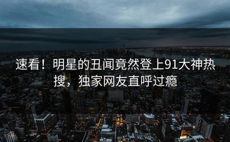 速看！明星的丑闻竟然登上91大神热搜，独家网友直呼过瘾