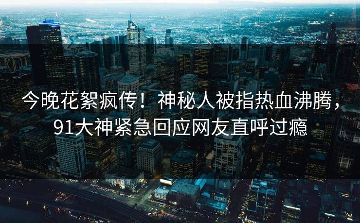 今晚花絮疯传！神秘人被指热血沸腾，91大神紧急回应网友直呼过瘾