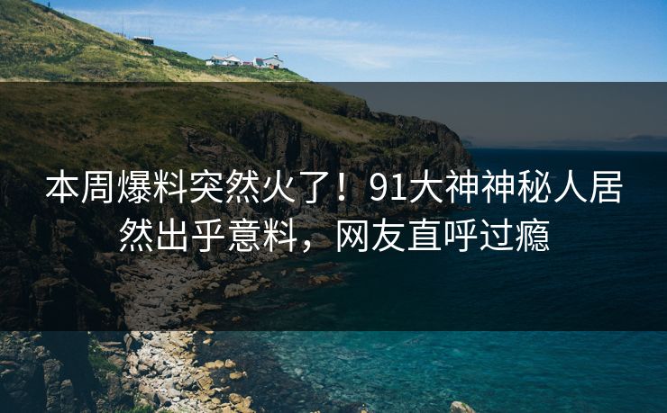 本周爆料突然火了！91大神神秘人居然出乎意料，网友直呼过瘾
