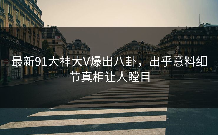最新91大神大V爆出八卦，出乎意料细节真相让人瞠目