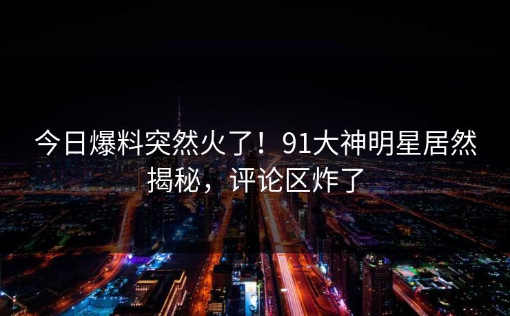 今日爆料突然火了！91大神明星居然揭秘，评论区炸了