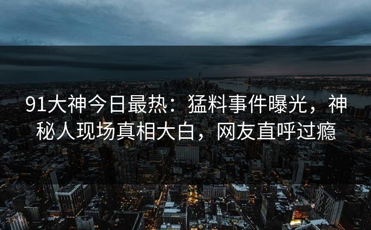 91大神今日最热：猛料事件曝光，神秘人现场真相大白，网友直呼过瘾