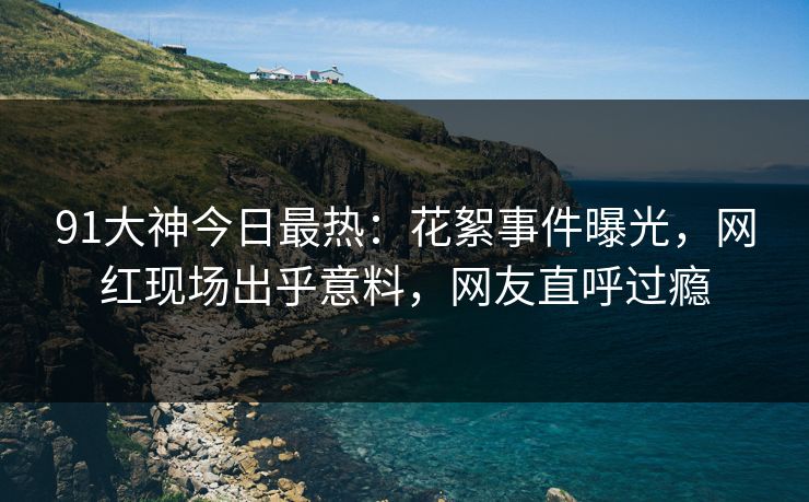 91大神今日最热：花絮事件曝光，网红现场出乎意料，网友直呼过瘾