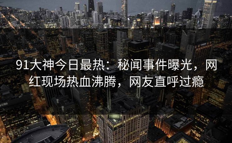91大神今日最热：秘闻事件曝光，网红现场热血沸腾，网友直呼过瘾