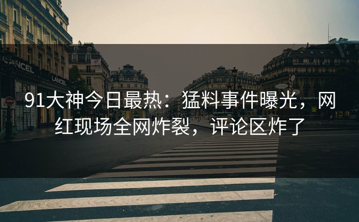 91大神今日最热：猛料事件曝光，网红现场全网炸裂，评论区炸了