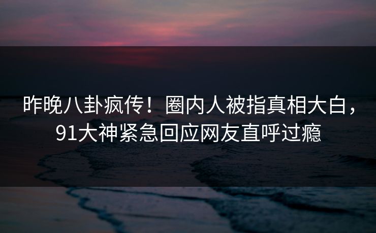 昨晚八卦疯传！圈内人被指真相大白，91大神紧急回应网友直呼过瘾