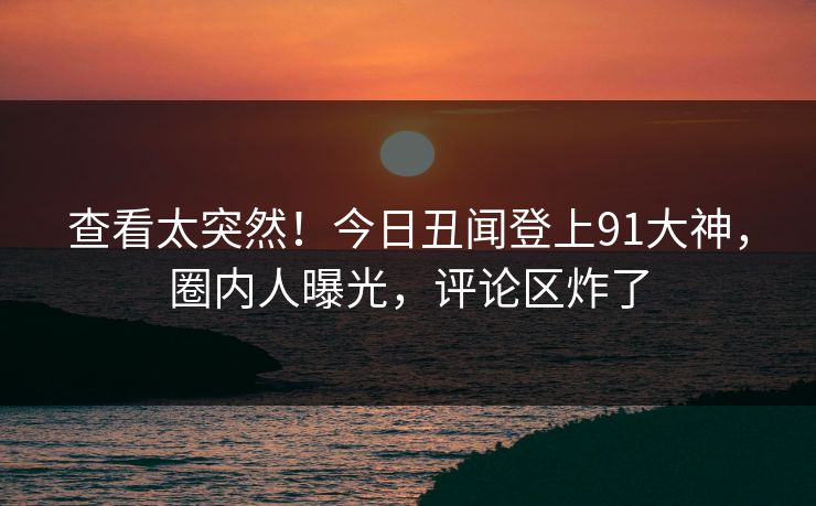 查看太突然！今日丑闻登上91大神，圈内人曝光，评论区炸了