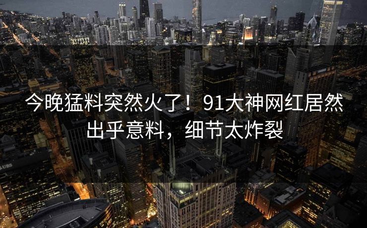 今晚猛料突然火了！91大神网红居然出乎意料，细节太炸裂
