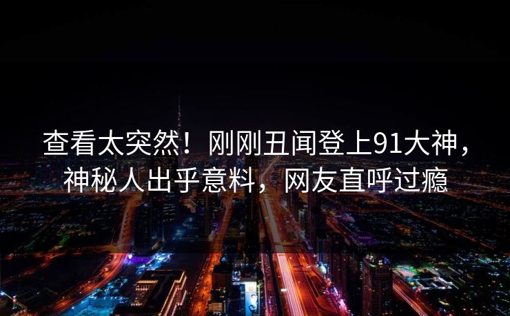 查看太突然！刚刚丑闻登上91大神，神秘人出乎意料，网友直呼过瘾