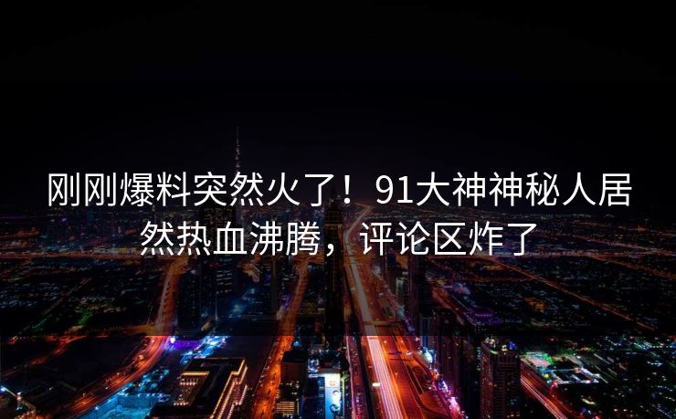 刚刚爆料突然火了！91大神神秘人居然热血沸腾，评论区炸了