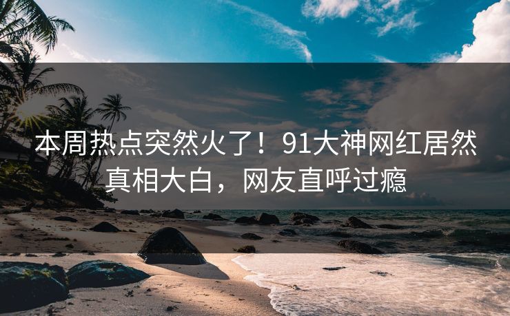 本周热点突然火了！91大神网红居然真相大白，网友直呼过瘾