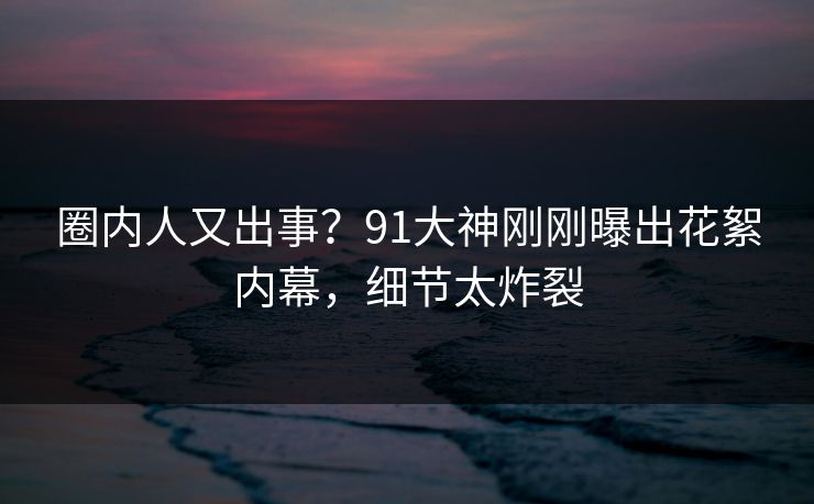 圈内人又出事？91大神刚刚曝出花絮内幕，细节太炸裂