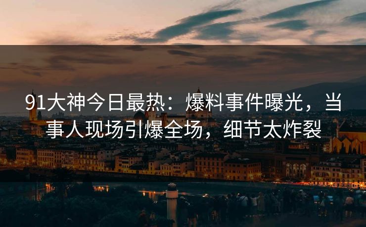 91大神今日最热：爆料事件曝光，当事人现场引爆全场，细节太炸裂
