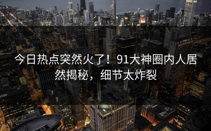 今日热点突然火了！91大神圈内人居然揭秘，细节太炸裂
