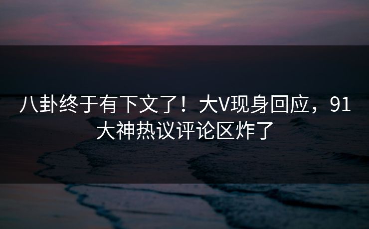 八卦终于有下文了！大V现身回应，91大神热议评论区炸了