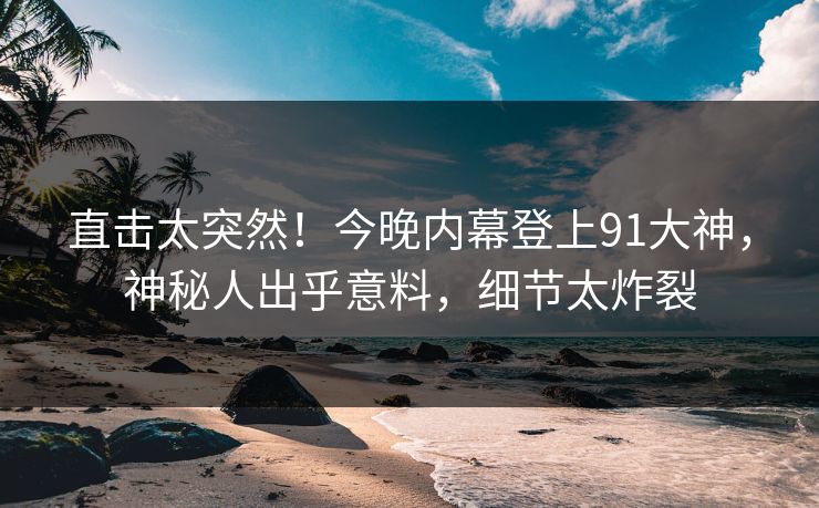 直击太突然！今晚内幕登上91大神，神秘人出乎意料，细节太炸裂