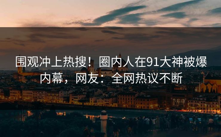 围观冲上热搜！圈内人在91大神被爆内幕，网友：全网热议不断