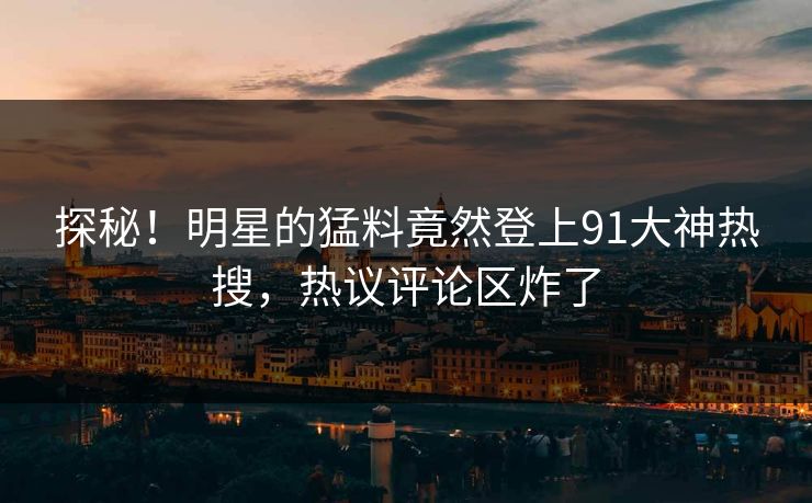 探秘！明星的猛料竟然登上91大神热搜，热议评论区炸了