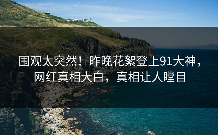 围观太突然！昨晚花絮登上91大神，网红真相大白，真相让人瞠目