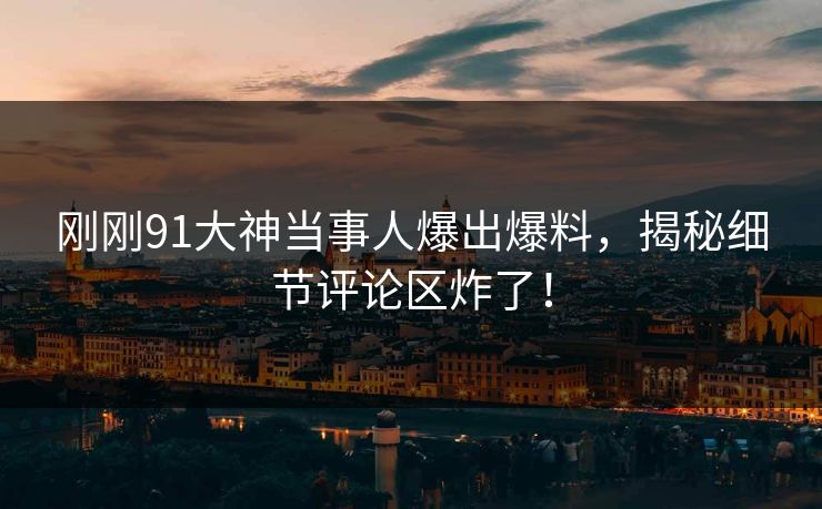刚刚91大神当事人爆出爆料，揭秘细节评论区炸了！