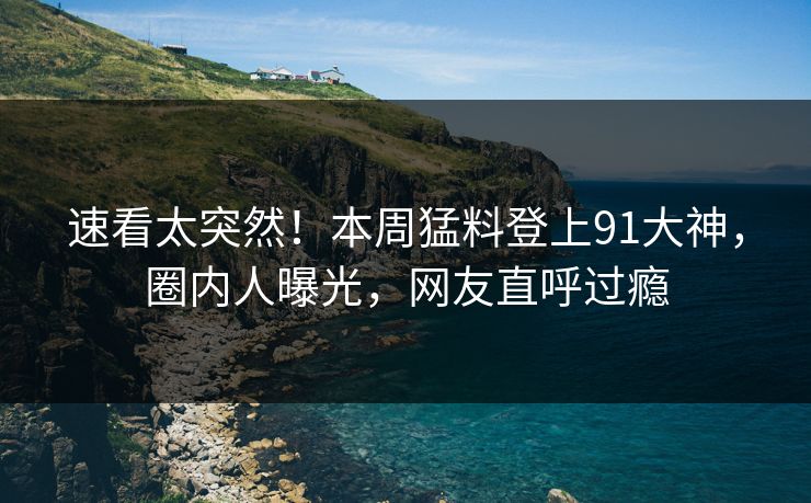 速看太突然！本周猛料登上91大神，圈内人曝光，网友直呼过瘾