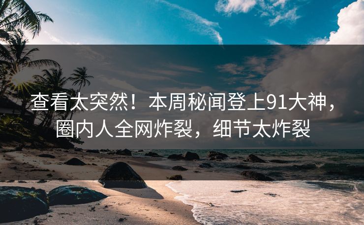 查看太突然！本周秘闻登上91大神，圈内人全网炸裂，细节太炸裂