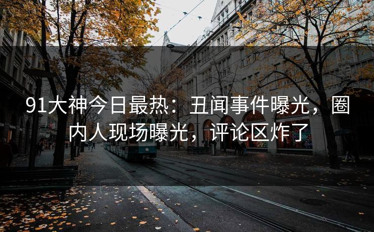 91大神今日最热：丑闻事件曝光，圈内人现场曝光，评论区炸了