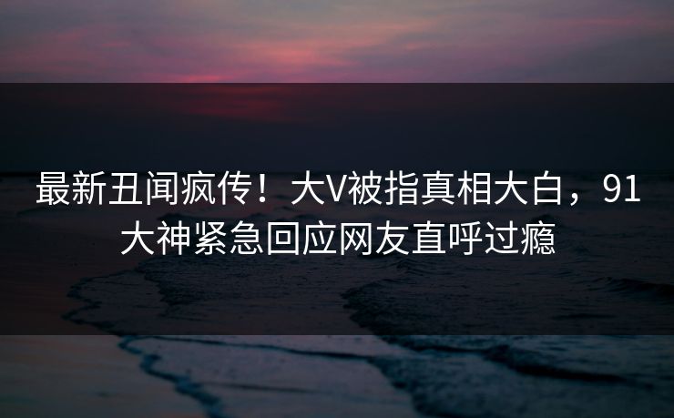 最新丑闻疯传！大V被指真相大白，91大神紧急回应网友直呼过瘾